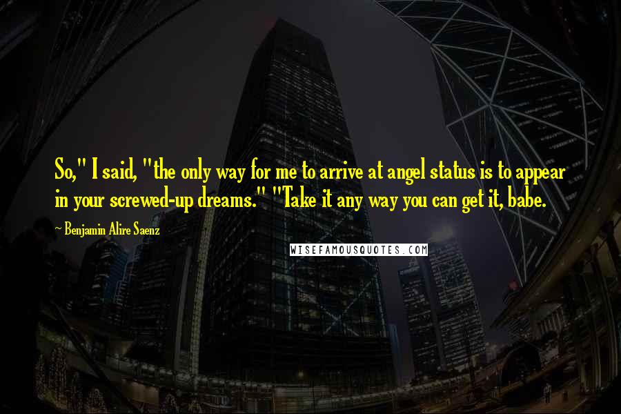 Benjamin Alire Saenz Quotes: So," I said, "the only way for me to arrive at angel status is to appear in your screwed-up dreams." "Take it any way you can get it, babe.