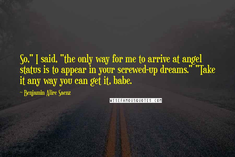 Benjamin Alire Saenz Quotes: So," I said, "the only way for me to arrive at angel status is to appear in your screwed-up dreams." "Take it any way you can get it, babe.