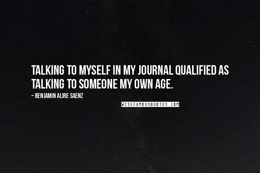 Benjamin Alire Saenz Quotes: Talking to myself in my journal qualified as talking to someone my own age.