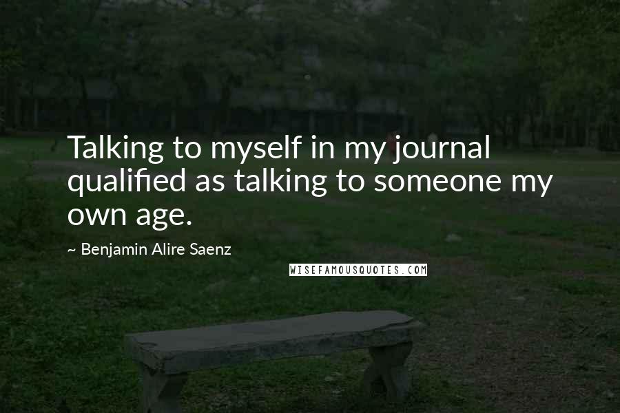 Benjamin Alire Saenz Quotes: Talking to myself in my journal qualified as talking to someone my own age.