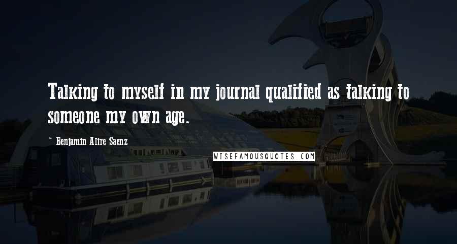 Benjamin Alire Saenz Quotes: Talking to myself in my journal qualified as talking to someone my own age.