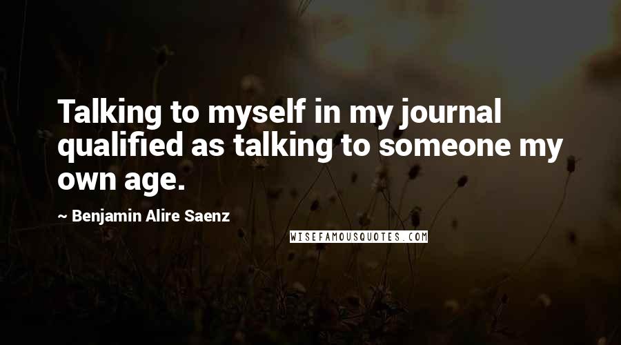 Benjamin Alire Saenz Quotes: Talking to myself in my journal qualified as talking to someone my own age.