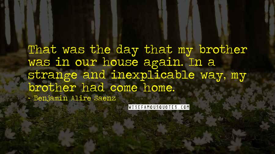 Benjamin Alire Saenz Quotes: That was the day that my brother was in our house again. In a strange and inexplicable way, my brother had come home.