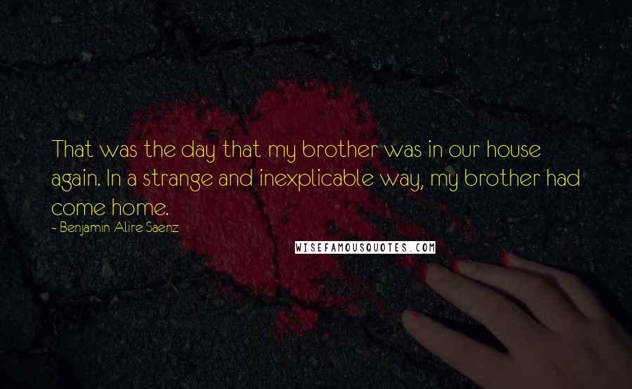 Benjamin Alire Saenz Quotes: That was the day that my brother was in our house again. In a strange and inexplicable way, my brother had come home.