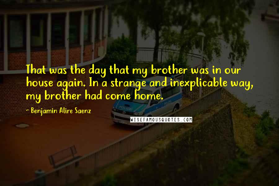 Benjamin Alire Saenz Quotes: That was the day that my brother was in our house again. In a strange and inexplicable way, my brother had come home.