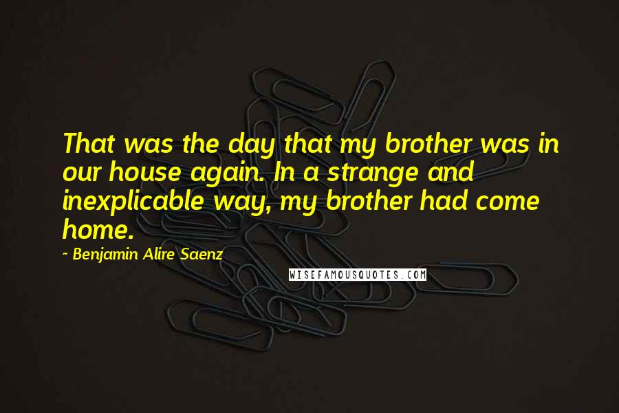 Benjamin Alire Saenz Quotes: That was the day that my brother was in our house again. In a strange and inexplicable way, my brother had come home.