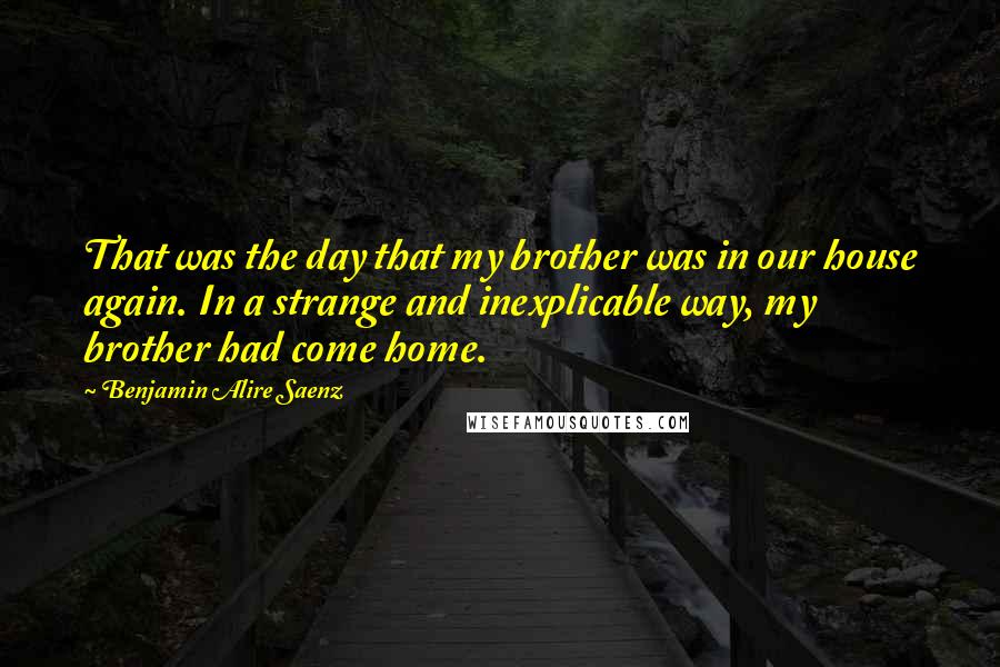 Benjamin Alire Saenz Quotes: That was the day that my brother was in our house again. In a strange and inexplicable way, my brother had come home.