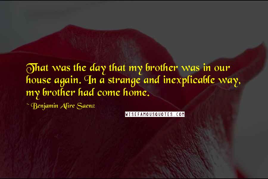 Benjamin Alire Saenz Quotes: That was the day that my brother was in our house again. In a strange and inexplicable way, my brother had come home.