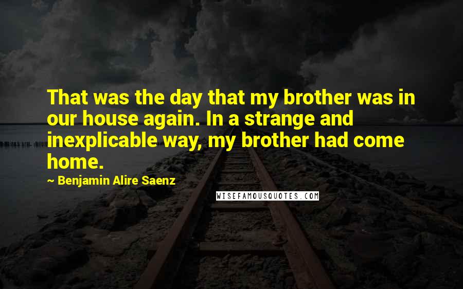 Benjamin Alire Saenz Quotes: That was the day that my brother was in our house again. In a strange and inexplicable way, my brother had come home.