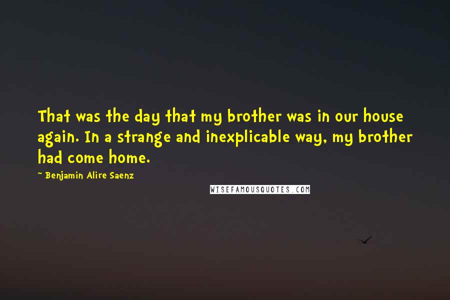 Benjamin Alire Saenz Quotes: That was the day that my brother was in our house again. In a strange and inexplicable way, my brother had come home.