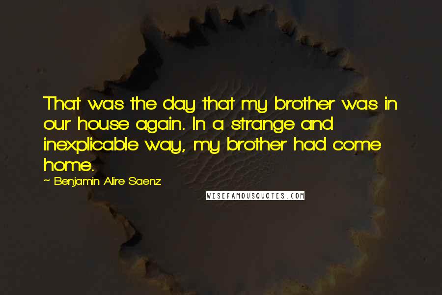 Benjamin Alire Saenz Quotes: That was the day that my brother was in our house again. In a strange and inexplicable way, my brother had come home.