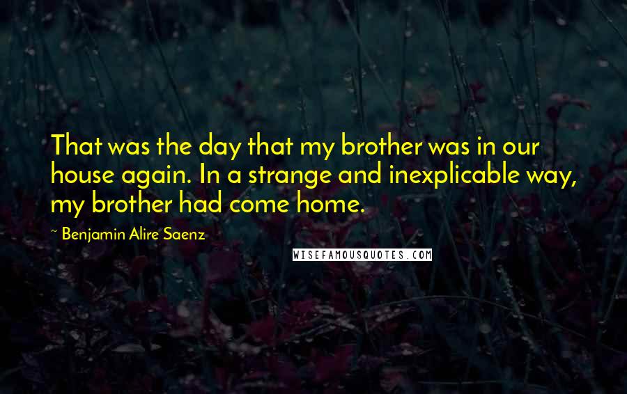 Benjamin Alire Saenz Quotes: That was the day that my brother was in our house again. In a strange and inexplicable way, my brother had come home.