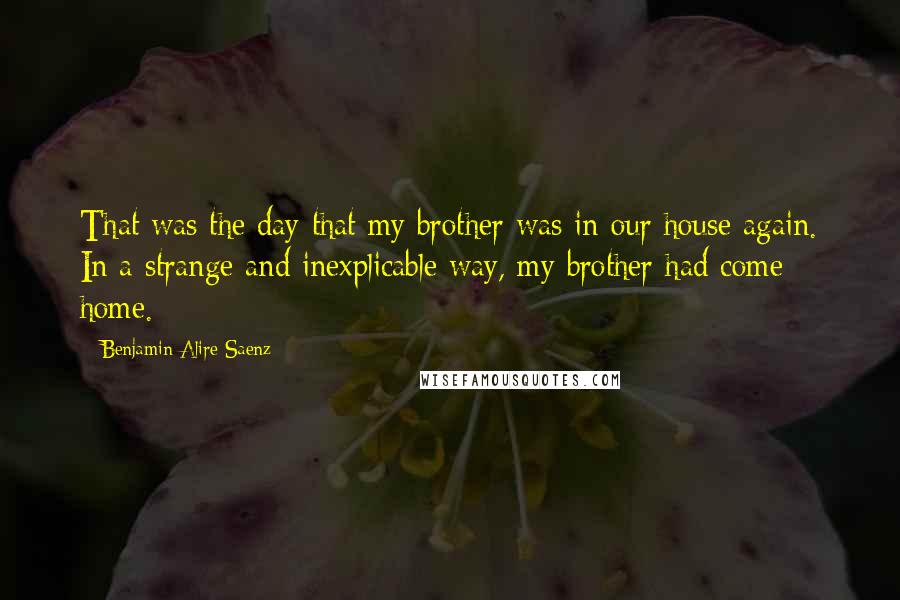 Benjamin Alire Saenz Quotes: That was the day that my brother was in our house again. In a strange and inexplicable way, my brother had come home.