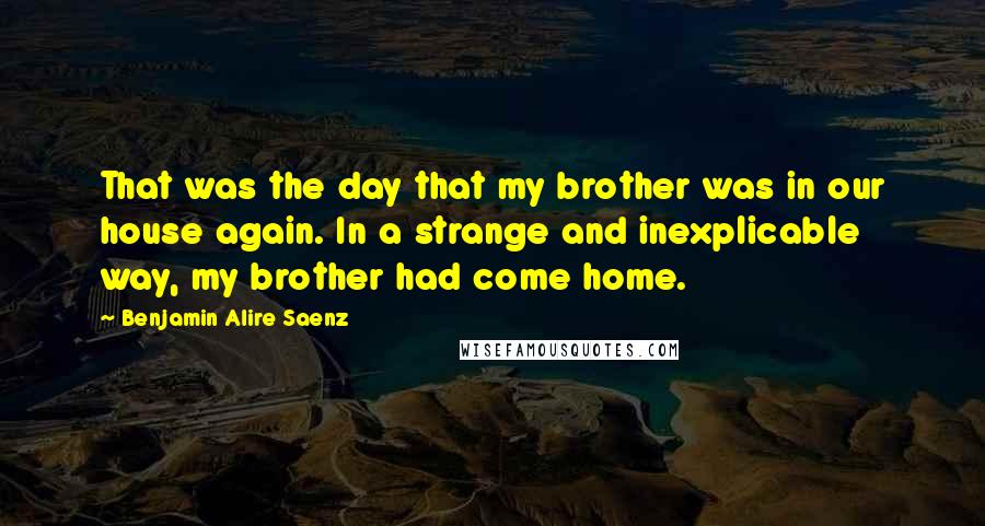 Benjamin Alire Saenz Quotes: That was the day that my brother was in our house again. In a strange and inexplicable way, my brother had come home.