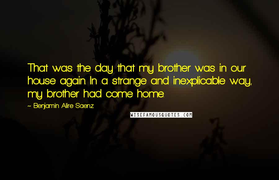 Benjamin Alire Saenz Quotes: That was the day that my brother was in our house again. In a strange and inexplicable way, my brother had come home.