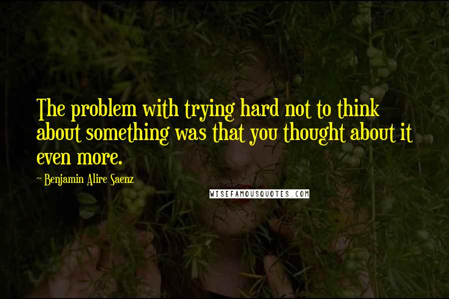 Benjamin Alire Saenz Quotes: The problem with trying hard not to think about something was that you thought about it even more.