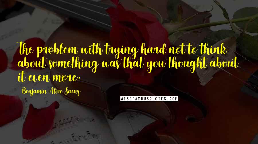 Benjamin Alire Saenz Quotes: The problem with trying hard not to think about something was that you thought about it even more.