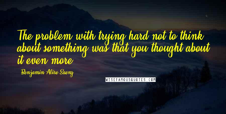 Benjamin Alire Saenz Quotes: The problem with trying hard not to think about something was that you thought about it even more.
