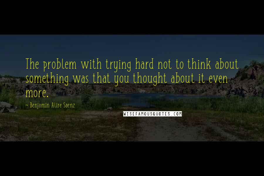 Benjamin Alire Saenz Quotes: The problem with trying hard not to think about something was that you thought about it even more.