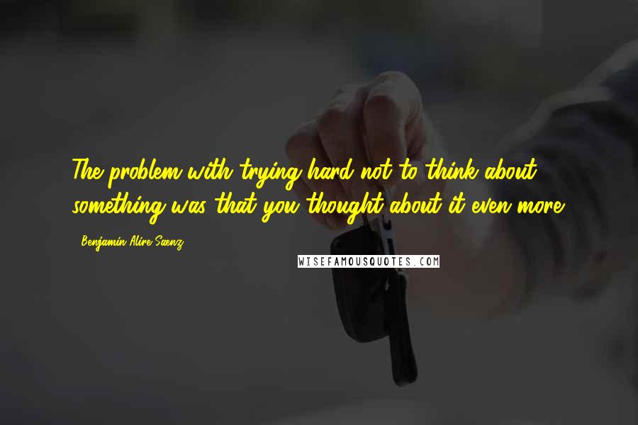 Benjamin Alire Saenz Quotes: The problem with trying hard not to think about something was that you thought about it even more.