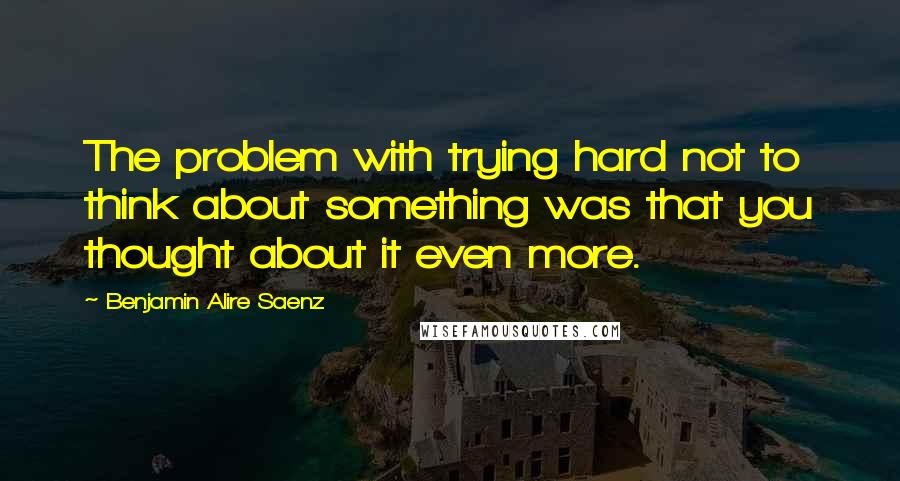 Benjamin Alire Saenz Quotes: The problem with trying hard not to think about something was that you thought about it even more.