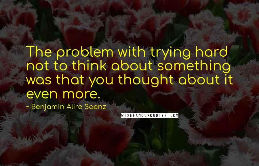 Benjamin Alire Saenz Quotes: The problem with trying hard not to think about something was that you thought about it even more.