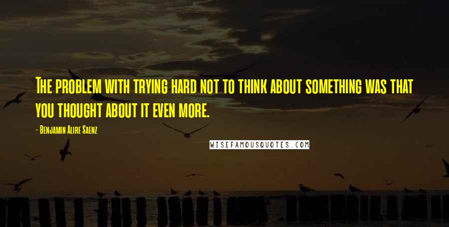 Benjamin Alire Saenz Quotes: The problem with trying hard not to think about something was that you thought about it even more.