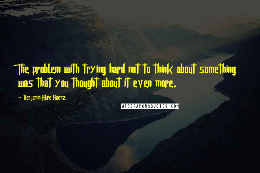 Benjamin Alire Saenz Quotes: The problem with trying hard not to think about something was that you thought about it even more.
