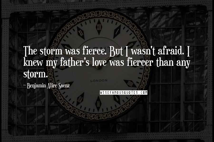 Benjamin Alire Saenz Quotes: The storm was fierce. But I wasn't afraid. I knew my father's love was fiercer than any storm.