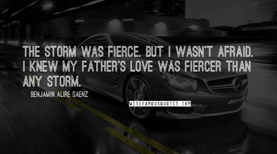 Benjamin Alire Saenz Quotes: The storm was fierce. But I wasn't afraid. I knew my father's love was fiercer than any storm.