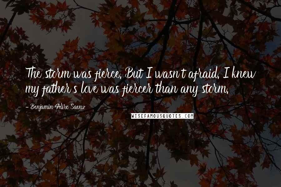 Benjamin Alire Saenz Quotes: The storm was fierce. But I wasn't afraid. I knew my father's love was fiercer than any storm.