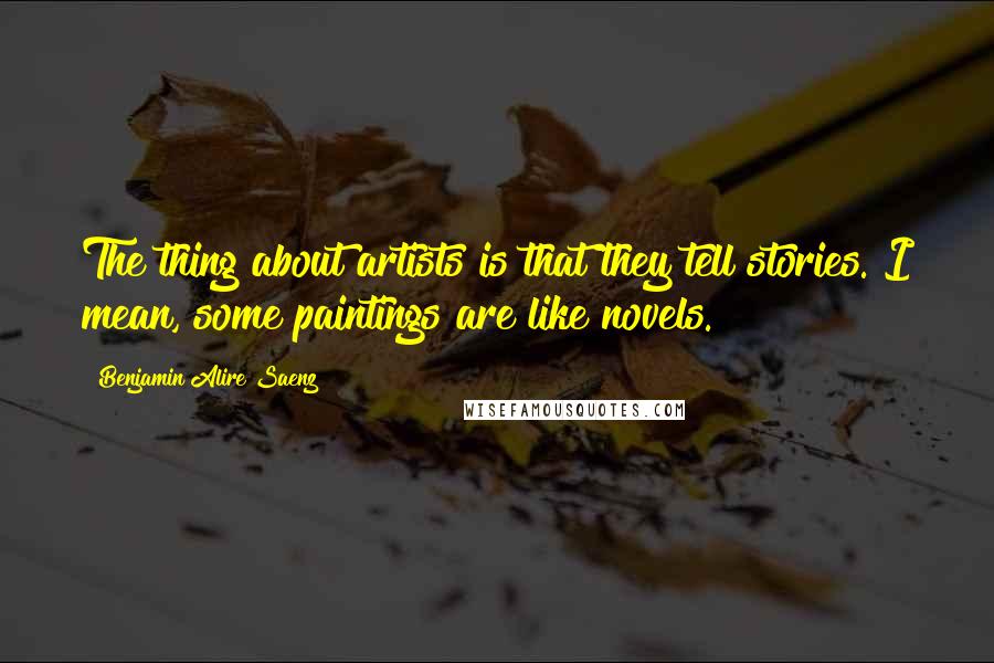 Benjamin Alire Saenz Quotes: The thing about artists is that they tell stories. I mean, some paintings are like novels.