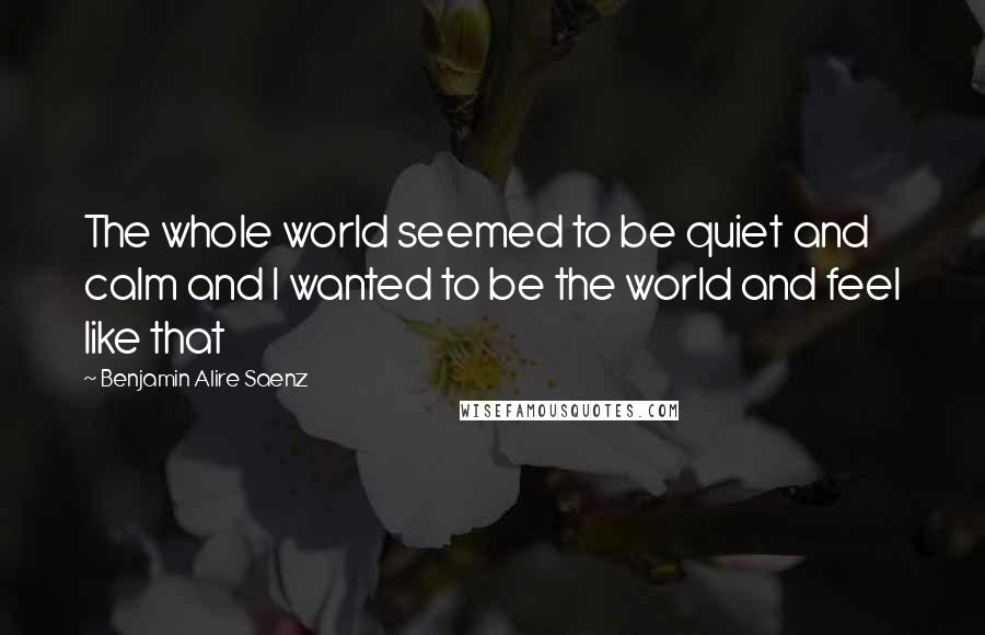 Benjamin Alire Saenz Quotes: The whole world seemed to be quiet and calm and I wanted to be the world and feel like that
