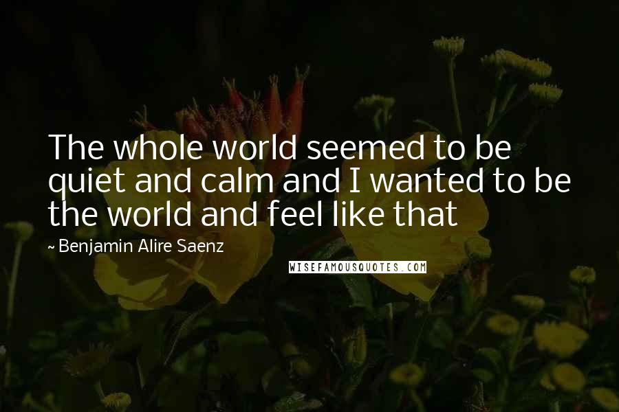 Benjamin Alire Saenz Quotes: The whole world seemed to be quiet and calm and I wanted to be the world and feel like that