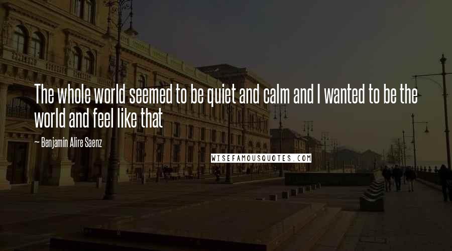 Benjamin Alire Saenz Quotes: The whole world seemed to be quiet and calm and I wanted to be the world and feel like that