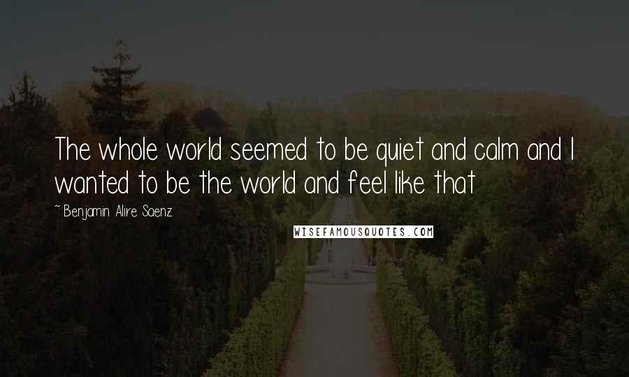 Benjamin Alire Saenz Quotes: The whole world seemed to be quiet and calm and I wanted to be the world and feel like that