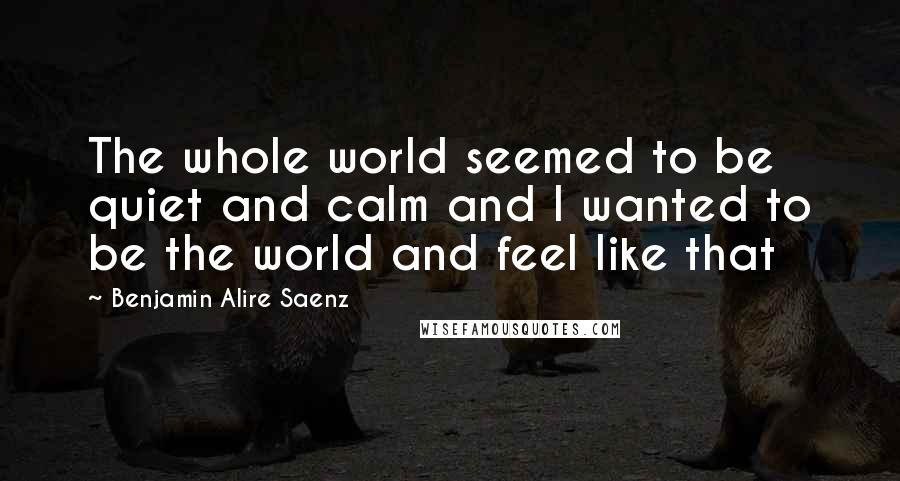 Benjamin Alire Saenz Quotes: The whole world seemed to be quiet and calm and I wanted to be the world and feel like that