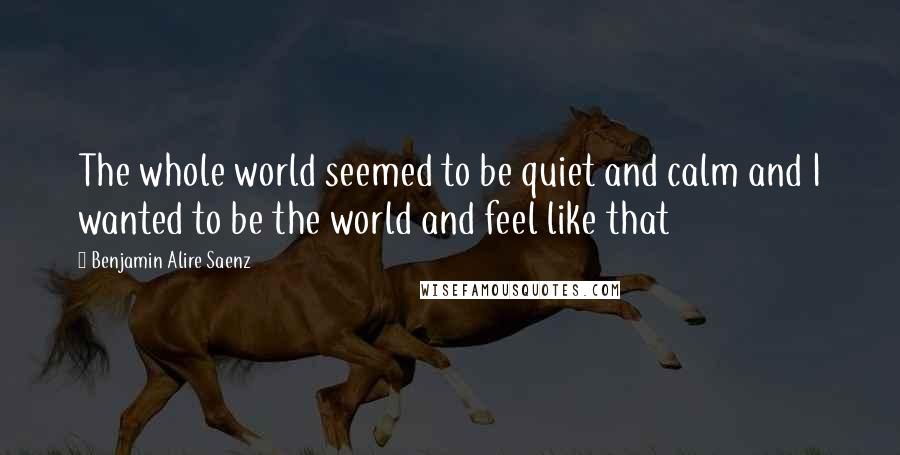 Benjamin Alire Saenz Quotes: The whole world seemed to be quiet and calm and I wanted to be the world and feel like that