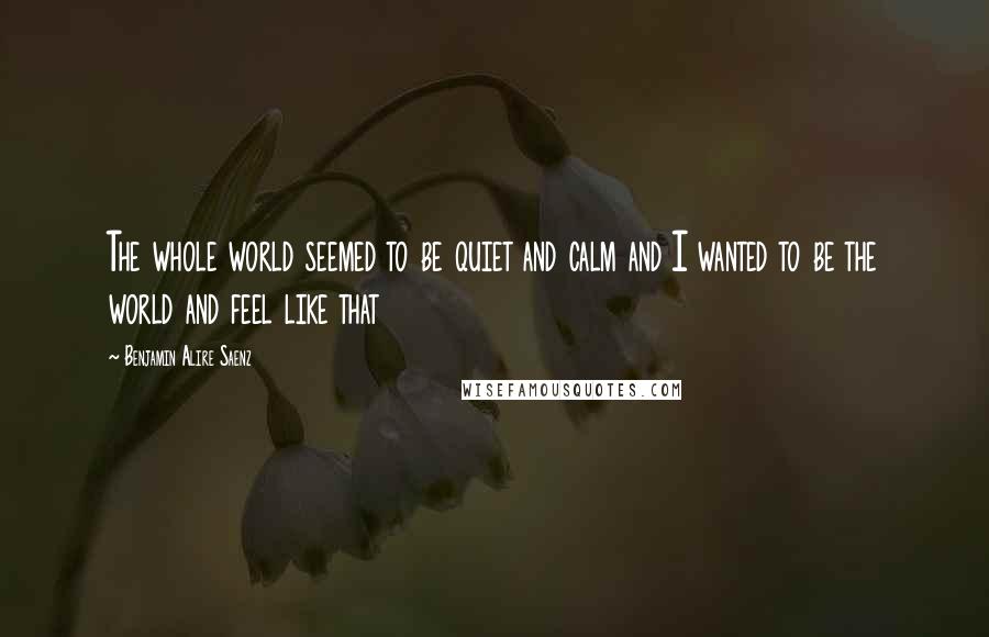 Benjamin Alire Saenz Quotes: The whole world seemed to be quiet and calm and I wanted to be the world and feel like that