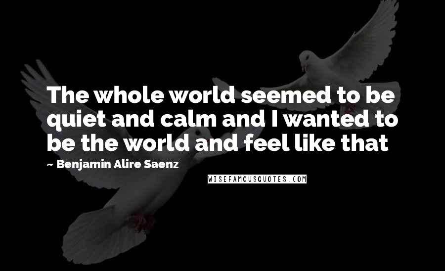 Benjamin Alire Saenz Quotes: The whole world seemed to be quiet and calm and I wanted to be the world and feel like that