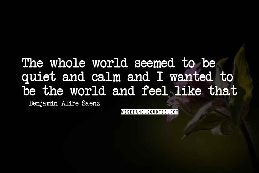 Benjamin Alire Saenz Quotes: The whole world seemed to be quiet and calm and I wanted to be the world and feel like that