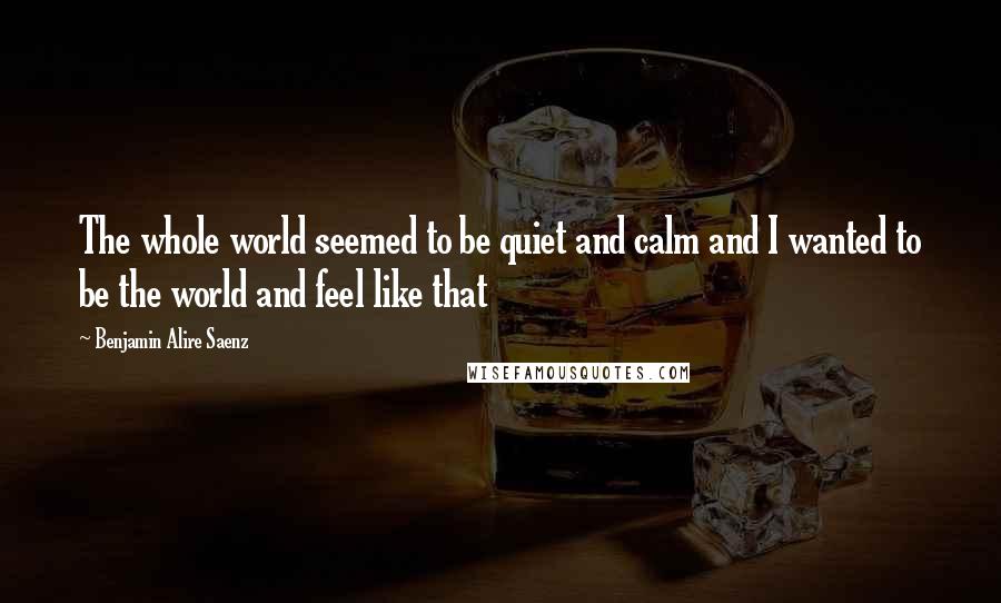 Benjamin Alire Saenz Quotes: The whole world seemed to be quiet and calm and I wanted to be the world and feel like that