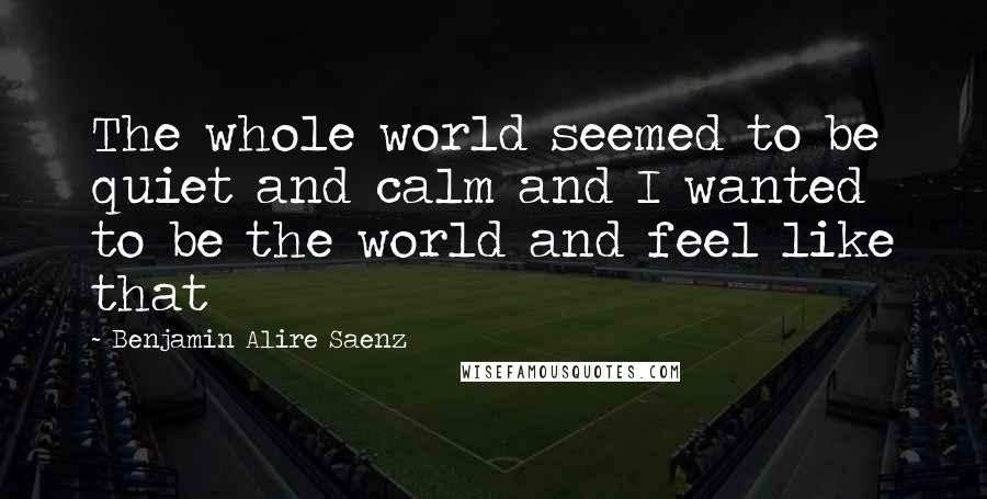 Benjamin Alire Saenz Quotes: The whole world seemed to be quiet and calm and I wanted to be the world and feel like that