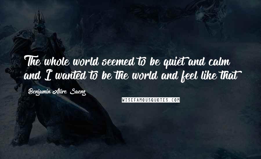 Benjamin Alire Saenz Quotes: The whole world seemed to be quiet and calm and I wanted to be the world and feel like that