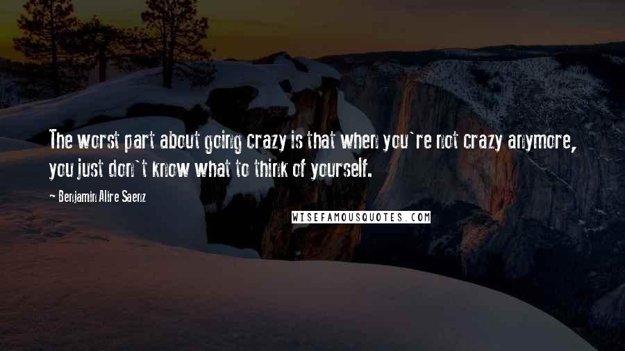 Benjamin Alire Saenz Quotes: The worst part about going crazy is that when you're not crazy anymore, you just don't know what to think of yourself.