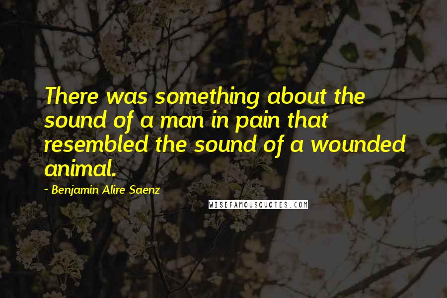 Benjamin Alire Saenz Quotes: There was something about the sound of a man in pain that resembled the sound of a wounded animal.