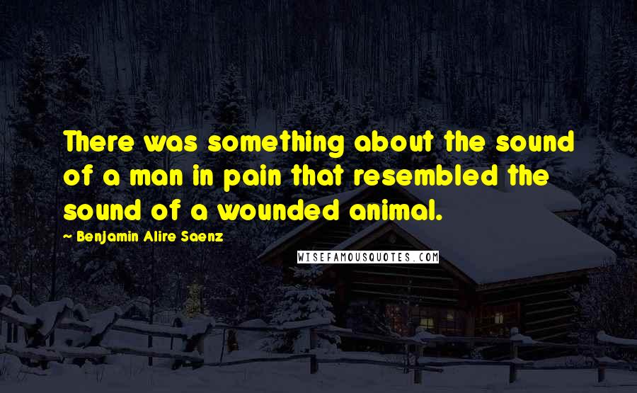 Benjamin Alire Saenz Quotes: There was something about the sound of a man in pain that resembled the sound of a wounded animal.