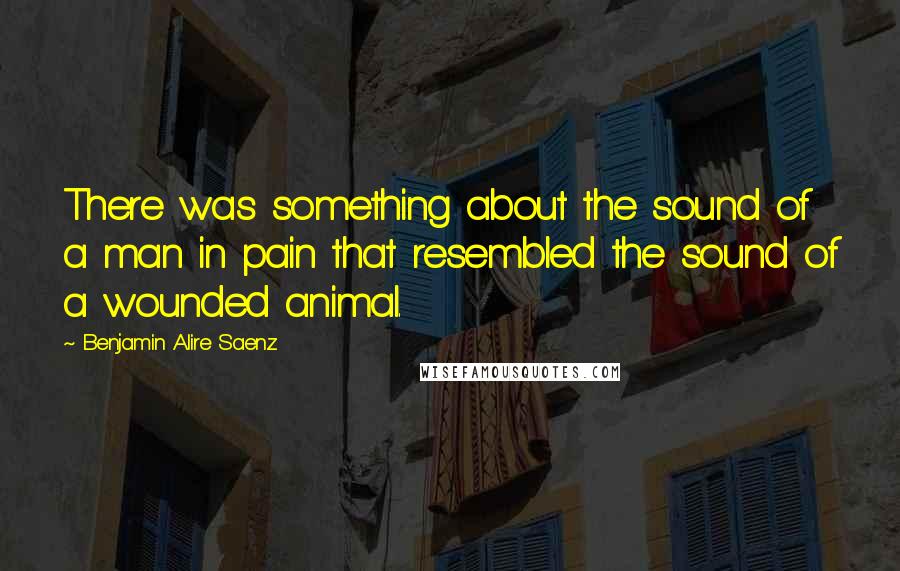 Benjamin Alire Saenz Quotes: There was something about the sound of a man in pain that resembled the sound of a wounded animal.