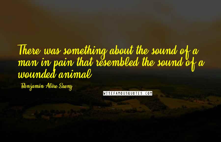 Benjamin Alire Saenz Quotes: There was something about the sound of a man in pain that resembled the sound of a wounded animal.