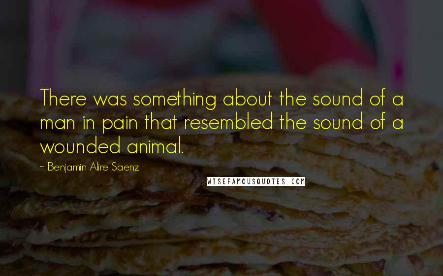 Benjamin Alire Saenz Quotes: There was something about the sound of a man in pain that resembled the sound of a wounded animal.